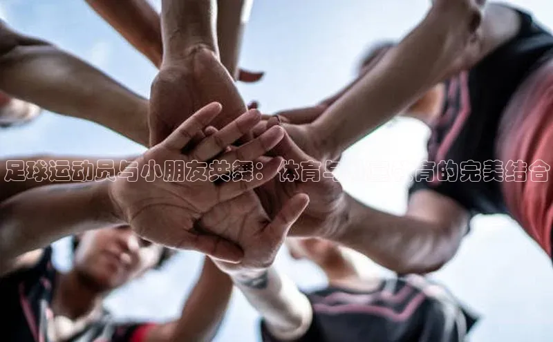 星欧app下载注册普信公司足球运动员与小朋友共舞：体育与儿童教育的完美结合