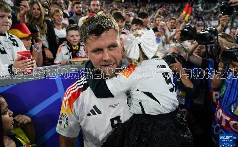 星欧app下载注册百度取证揭秘足球运动员微信背景头像的魅力与独特之处