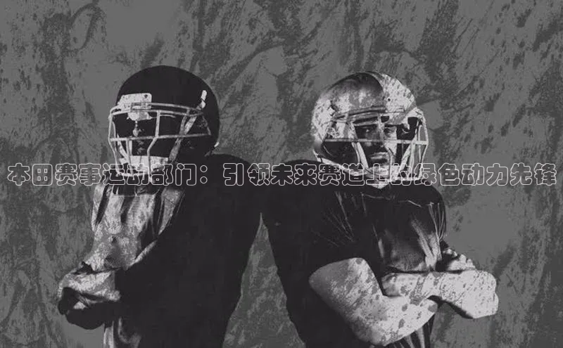 星欧会员平台登录入口壹网壹创本田赛事运动部门：引领未来赛道上的绿色动力先锋