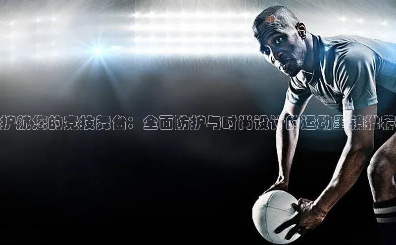 星欧注册登录百度技术学院护航您的竞技舞台：全面防护与时尚设计的运动墨镜推荐